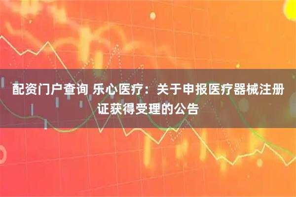 配资门户查询 乐心医疗：关于申报医疗器械注册证获得受理的公告