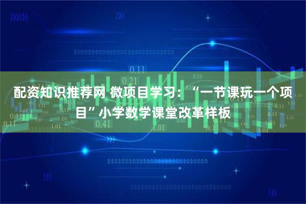 配资知识推荐网 微项目学习：“一节课玩一个项目”小学数学课堂改革样板