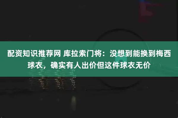 配资知识推荐网 库拉索门将：没想到能换到梅西球衣，确实有人出价但这件球衣无价