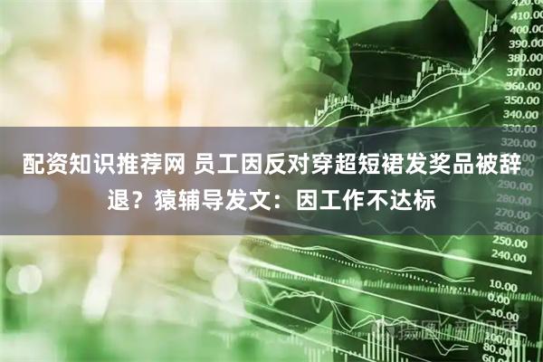 配资知识推荐网 员工因反对穿超短裙发奖品被辞退？猿辅导发文：因工作不达标
