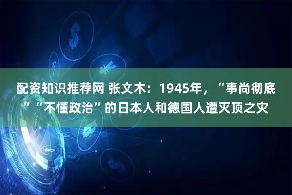 配资知识推荐网 张文木：1945年，“事尚彻底”“不懂政治”的日本人和德国人遭灭顶之灾