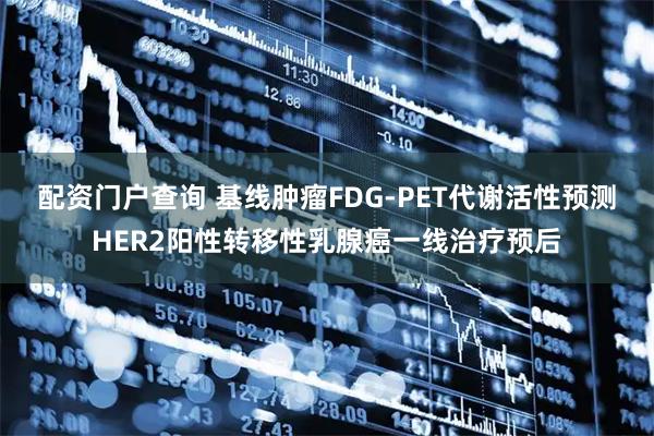 配资门户查询 基线肿瘤FDG-PET代谢活性预测HER2阳性转移性乳腺癌一线治疗预后