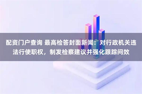配资门户查询 最高检答封面新闻：对行政机关违法行使职权，制发检察建议并强化跟踪问效
