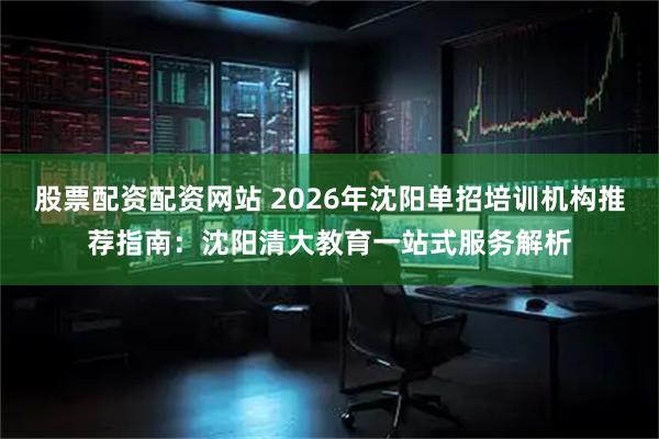 股票配资配资网站 2026年沈阳单招培训机构推荐指南：沈阳清大教育一站式服务解析