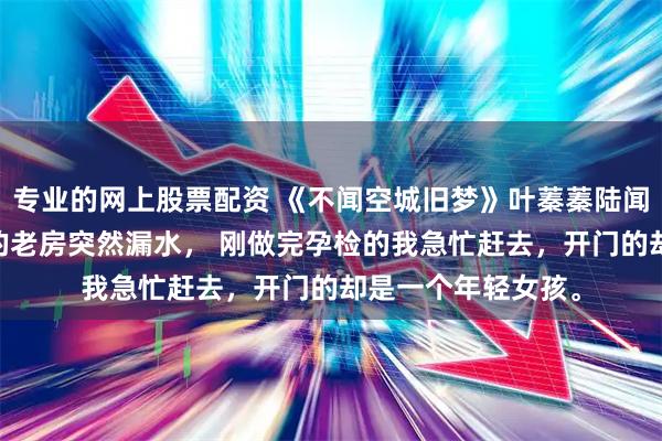 专业的网上股票配资 《不闻空城旧梦》叶蓁蓁陆闻孟安然 闲置多年的老房突然漏水， 刚做完孕检的我急忙赶去，开门的却是一个年轻女孩。