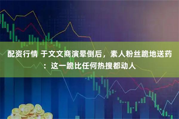 配资行情 于文文商演晕倒后，素人粉丝跪地送药：这一跪比任何热搜都动人