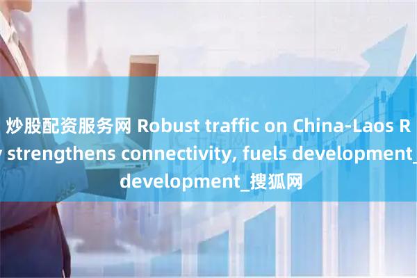 炒股配资服务网 Robust traffic on China-Laos Railway strengthens connectivity, fuels development_搜狐网