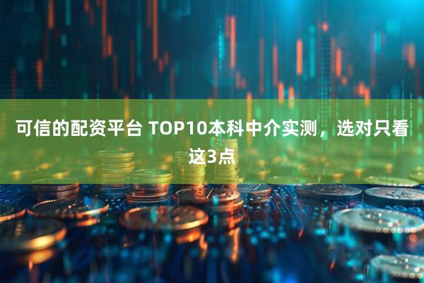 可信的配资平台 TOP10本科中介实测，选对只看这3点