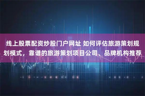 线上股票配资炒股门户网址 如何评估旅游策划规划模式，靠谱的旅游策划项目公司、品牌机构推荐