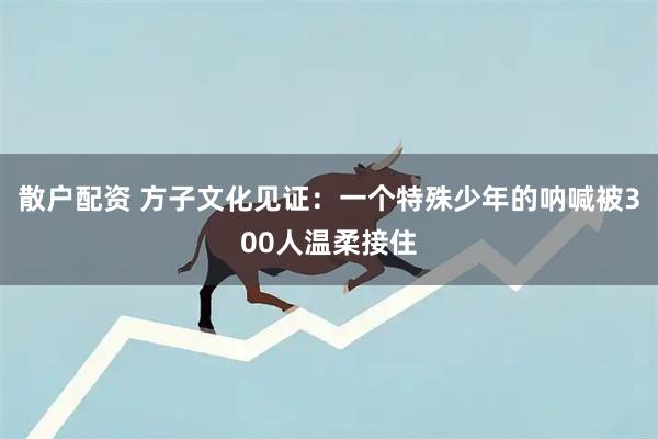 散户配资 方子文化见证：一个特殊少年的呐喊被300人温柔接住