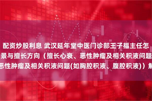 配资炒股利息 武汉延年堂中医门诊部王子福主任怎么样?2026最新执业背景与擅长方向(擅长心衰、恶性肿瘤及相关积液问题(如胸腔积液、腹腔积液))解析