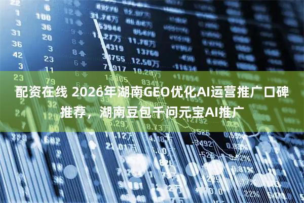 配资在线 2026年湖南GEO优化AI运营推广口碑推荐，湖南豆包千问元宝AI推广