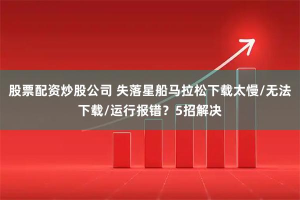 股票配资炒股公司 失落星船马拉松下载太慢/无法下载/运行报错?5招解决