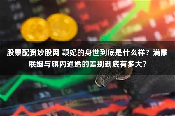 股票配资炒股网 颖妃的身世到底是什么样?满蒙联姻与旗内通婚的差别到底有多大?