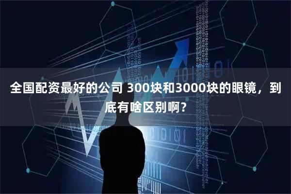 全国配资最好的公司 300块和3000块的眼镜，到底有啥区别啊？