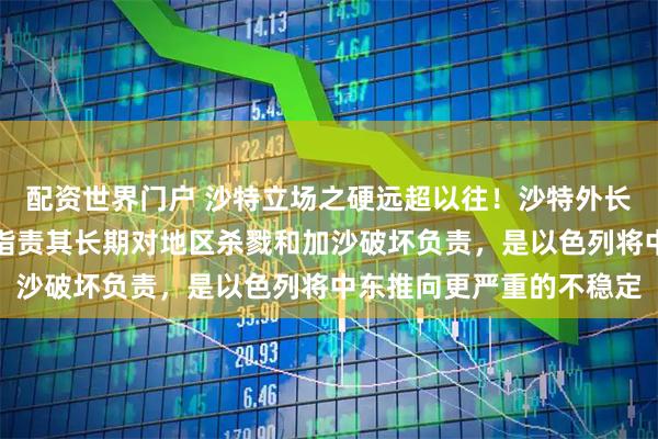 配资世界门户 沙特立场之硬远超以往!沙特外长少见点名批评以色列,指责其长期对地区杀戮和加沙破坏负责,是以色列将中东推向更严重的不稳定