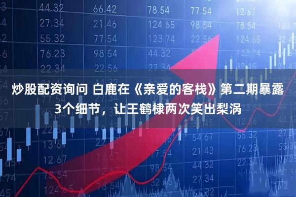 炒股配资询问 白鹿在《亲爱的客栈》第二期暴露3个细节,让王鹤棣两次笑出梨涡