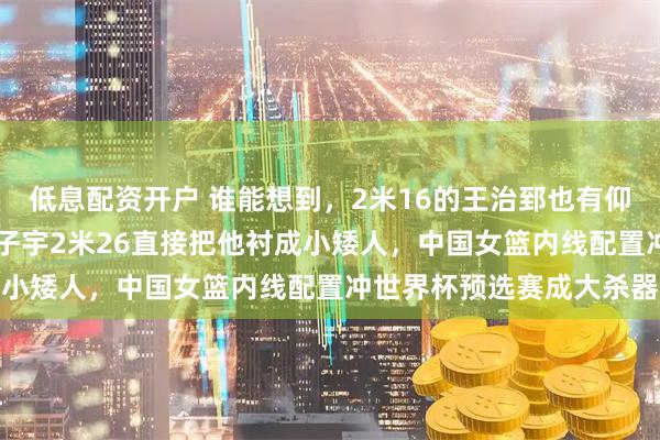 低息配资开户 谁能想到,2米16的王治郅也有仰头看人的一天,18岁张子宇2米26直接把他衬成小矮人,中国女篮内线配置冲世界杯预选赛成大杀器
