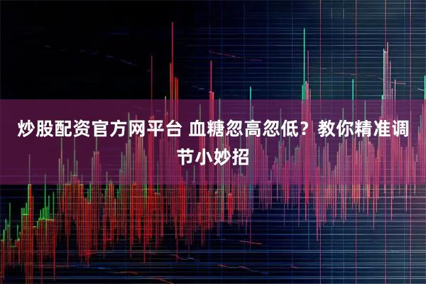 炒股配资官方网平台 血糖忽高忽低?教你精准调节小妙招