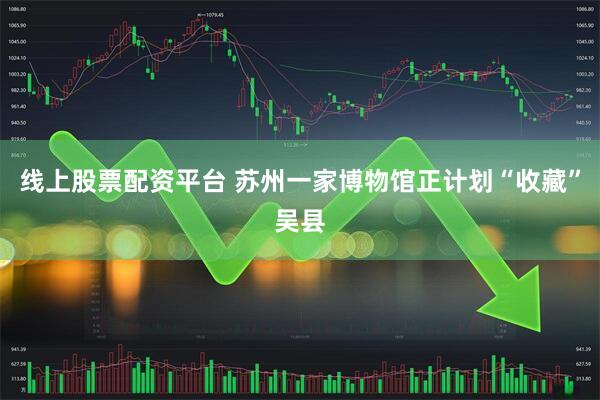 线上股票配资平台 苏州一家博物馆正计划“收藏”吴县