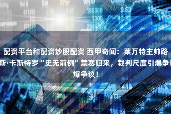 配资平台和配资炒股配资 西甲奇闻：莱万特主帅路易斯·卡斯特罗“史无前例”禁赛归来，裁判尺度引爆争议！