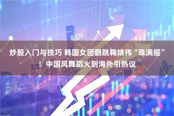炒股入门与技巧 韩国女团翻跳鞠婧祎“珠满摇”！中国风舞蹈火到海外引热议