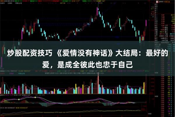 炒股配资技巧 《爱情没有神话》大结局：最好的爱，是成全彼此也忠于自己