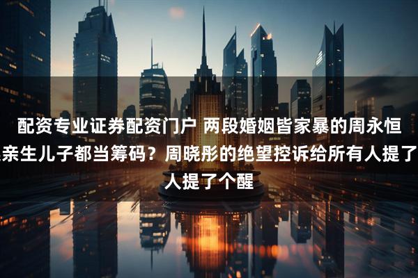 配资专业证券配资门户 两段婚姻皆家暴的周永恒，连亲生儿子都当筹码？周晓彤的绝望控诉给所有人提了个醒