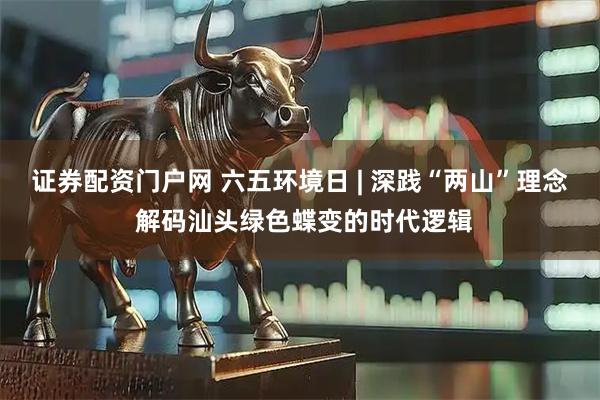证券配资门户网 六五环境日 | 深践“两山”理念 解码汕头绿色蝶变的时代逻辑