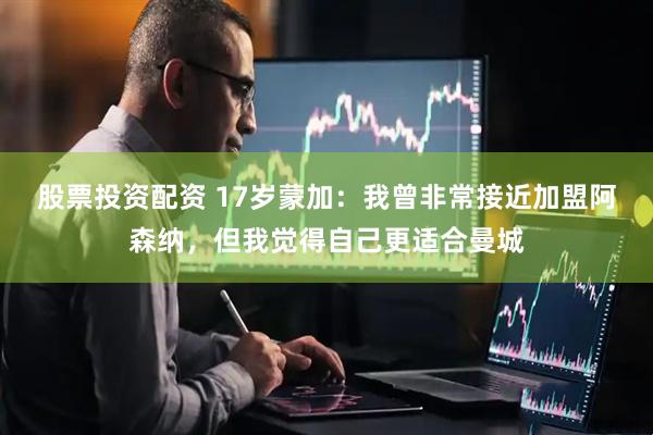 股票投资配资 17岁蒙加：我曾非常接近加盟阿森纳，但我觉得自己更适合曼城