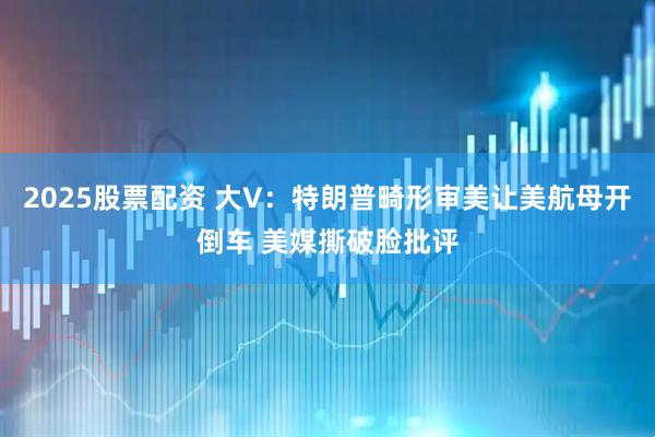 2025股票配资 大V：特朗普畸形审美让美航母开倒车 美媒撕破脸批评